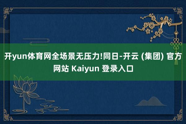 开yun体育网全场景无压力! 同日-开云 (集团) 官方网站 Kaiyun 登录入口