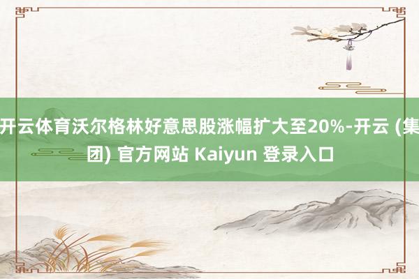 开云体育沃尔格林好意思股涨幅扩大至20%-开云 (集团) 官方网站 Kaiyun 登录入口