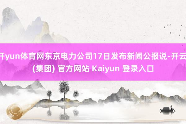 开yun体育网东京电力公司17日发布新闻公报说-开云 (集团) 官方网站 Kaiyun 登录入口