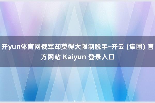 开yun体育网俄军却莫得大限制脱手-开云 (集团) 官方网站 Kaiyun 登录入口