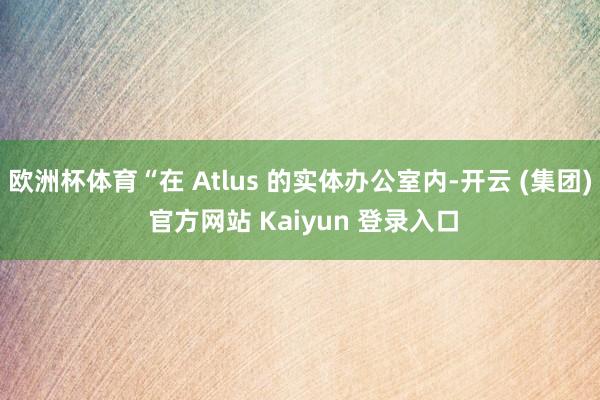 欧洲杯体育“在 Atlus 的实体办公室内-开云 (集团) 官方网站 Kaiyun 登录入口