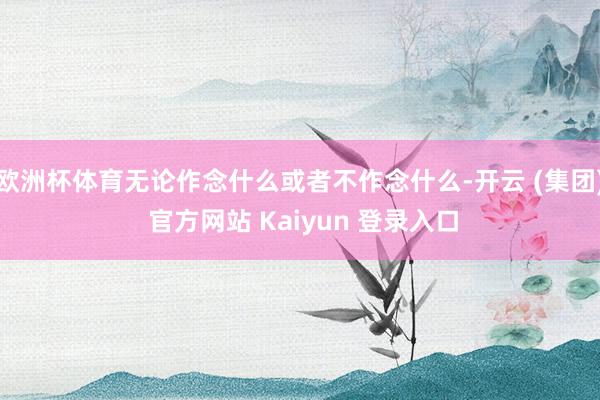 欧洲杯体育无论作念什么或者不作念什么-开云 (集团) 官方网站 Kaiyun 登录入口