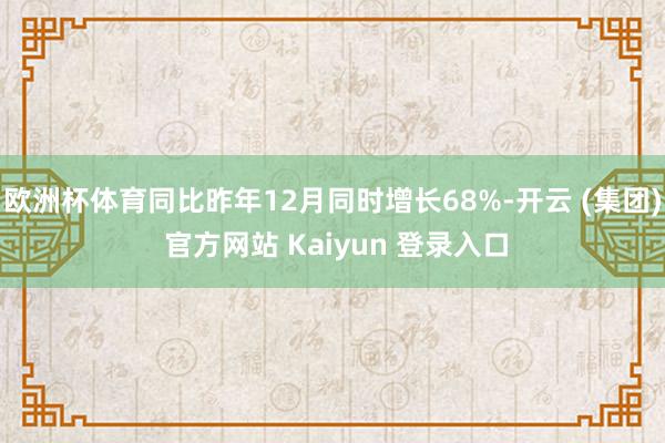 欧洲杯体育同比昨年12月同时增长68%-开云 (集团) 官方网站 Kaiyun 登录入口