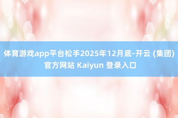 体育游戏app平台松手2025年12月底-开云 (集团) 官方网站 Kaiyun 登录入口