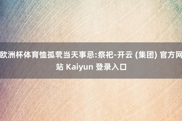 欧洲杯体育恤孤茕当天事忌:祭祀-开云 (集团) 官方网站 Kaiyun 登录入口