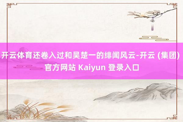 开云体育还卷入过和吴楚一的绯闻风云-开云 (集团) 官方网站 Kaiyun 登录入口