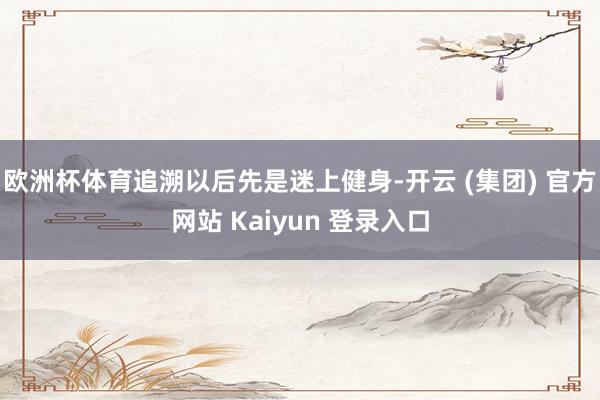 欧洲杯体育追溯以后先是迷上健身-开云 (集团) 官方网站 Kaiyun 登录入口