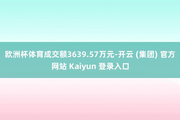欧洲杯体育成交额3639.57万元-开云 (集团) 官方网站 Kaiyun 登录入口