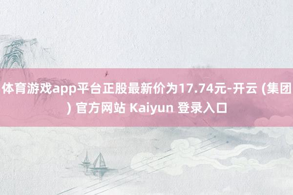 体育游戏app平台正股最新价为17.74元-开云 (集团) 官方网站 Kaiyun 登录入口