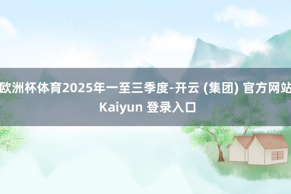 欧洲杯体育2025年一至三季度-开云 (集团) 官方网站 Kaiyun 登录入口