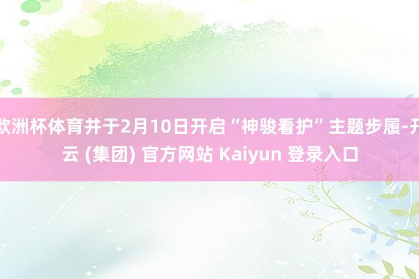 欧洲杯体育并于2月10日开启“神骏看护”主题步履-开云 (集团) 官方网站 Kaiyun 登录入口