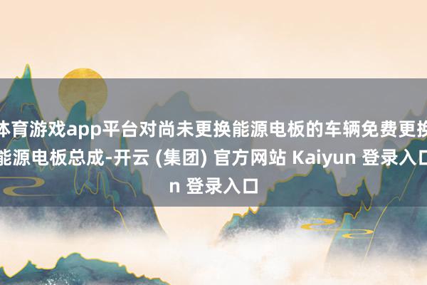 体育游戏app平台对尚未更换能源电板的车辆免费更换能源电板总成-开云 (集团) 官方网站 Kaiyun 登录入口