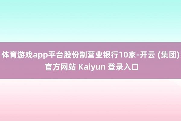 体育游戏app平台股份制营业银行10家-开云 (集团) 官方网站 Kaiyun 登录入口