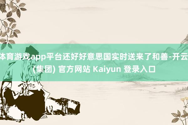 体育游戏app平台还好好意思国实时送来了和善-开云 (集团) 官方网站 Kaiyun 登录入口
