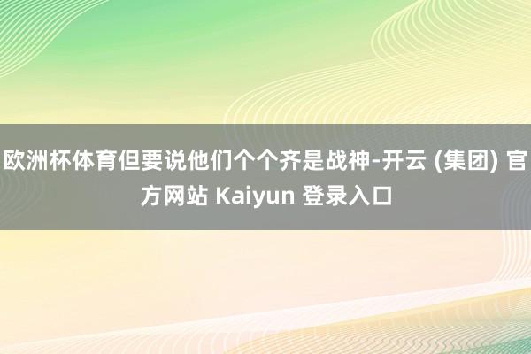 欧洲杯体育但要说他们个个齐是战神-开云 (集团) 官方网站 Kaiyun 登录入口