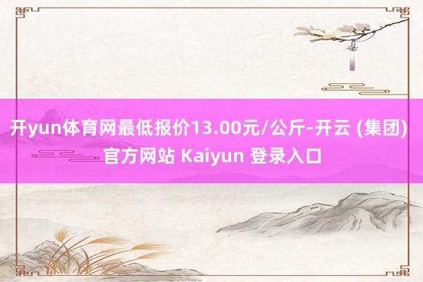 开yun体育网最低报价13.00元/公斤-开云 (集团) 官方网站 Kaiyun 登录入口
