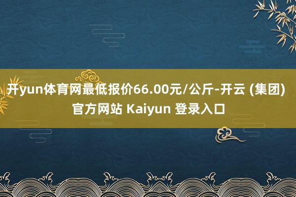开yun体育网最低报价66.00元/公斤-开云 (集团) 官方网站 Kaiyun 登录入口