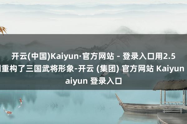开云(中国)Kaiyun·官方网站 - 登录入口用2.5头身比例重构了三国武将形象-开云 (集团) 官方网站 Kaiyun 登录入口