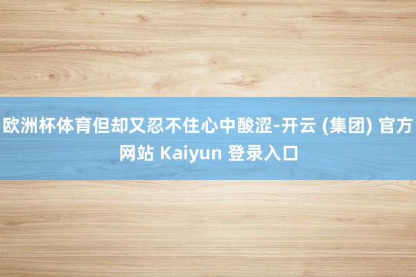 欧洲杯体育但却又忍不住心中酸涩-开云 (集团) 官方网站 Kaiyun 登录入口