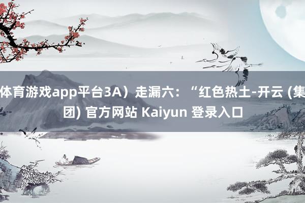 体育游戏app平台3A)走漏六:“红色热土-开云 (集团) 官方网站 Kaiyun 登录入口