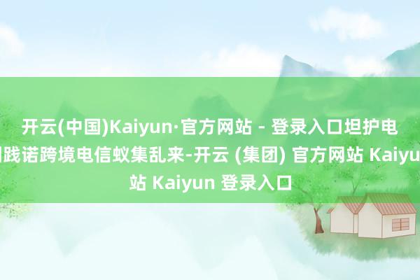 开云(中国)Kaiyun·官方网站 - 登录入口坦护电诈犯罪集团践诺跨境电信蚁集乱来-开云 (集团) 官方网站 Kaiyun 登录入口