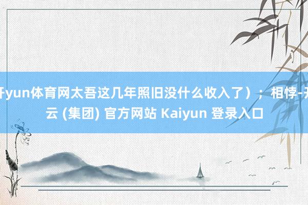 开yun体育网太吾这几年照旧没什么收入了）；相悖-开云 (集团) 官方网站 Kaiyun 登录入口