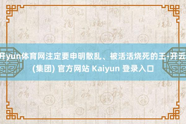 开yun体育网注定要申明散乱、被活活烧死的王-开云 (集团) 官方网站 Kaiyun 登录入口