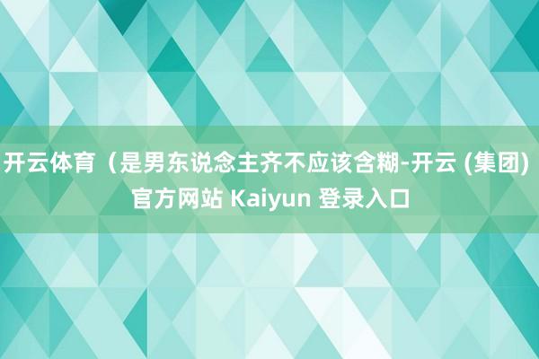 开云体育(是男东说念主齐不应该含糊-开云 (集团) 官方网站 Kaiyun 登录入口