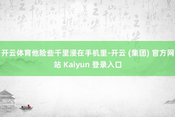 开云体育他险些千里浸在手机里-开云 (集团) 官方网站 Kaiyun 登录入口