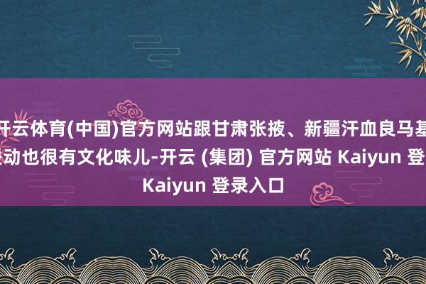 开云体育(中国)官方网站跟甘肃张掖、新疆汗血良马基地的联动也很有文化味儿-开云 (集团) 官方网站 Kaiyun 登录入口