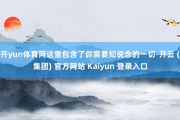 开yun体育网这里包含了你需要知说念的一切-开云 (集团) 官方网站 Kaiyun 登录入口