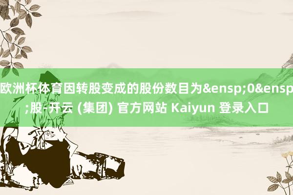 欧洲杯体育因转股变成的股份数目为&ensp;0&ensp;股-开云 (集团) 官方网站 Kaiyun 登录入口