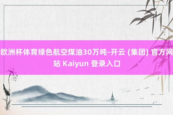 欧洲杯体育绿色航空煤油30万吨-开云 (集团) 官方网站 Kaiyun 登录入口