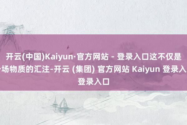 开云(中国)Kaiyun·官方网站 - 登录入口这不仅是一场物质的汇注-开云 (集团) 官方网站 Kaiyun 登录入口