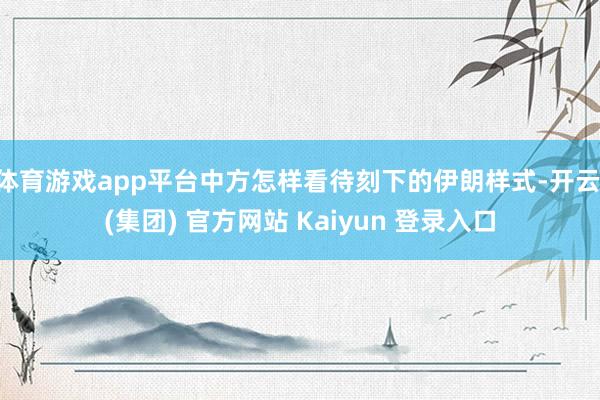 体育游戏app平台中方怎样看待刻下的伊朗样式-开云 (集团) 官方网站 Kaiyun 登录入口