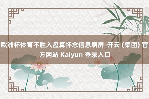欧洲杯体育不胜入盘算怀念信息刷屏-开云 (集团) 官方网站 Kaiyun 登录入口