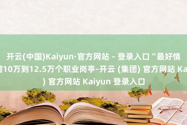 开云(中国)Kaiyun·官方网站 - 登录入口“最好情况”可能是新增10万到12.5万个职业岗亭-开云 (集团) 官方网站 Kaiyun 登录入口
