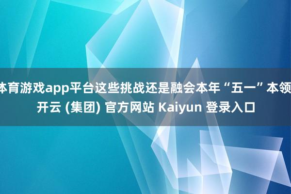 体育游戏app平台这些挑战还是融会本年“五一”本领-开云 (集团) 官方网站 Kaiyun 登录入口