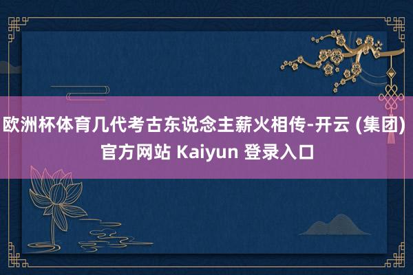 欧洲杯体育几代考古东说念主薪火相传-开云 (集团) 官方网站 Kaiyun 登录入口