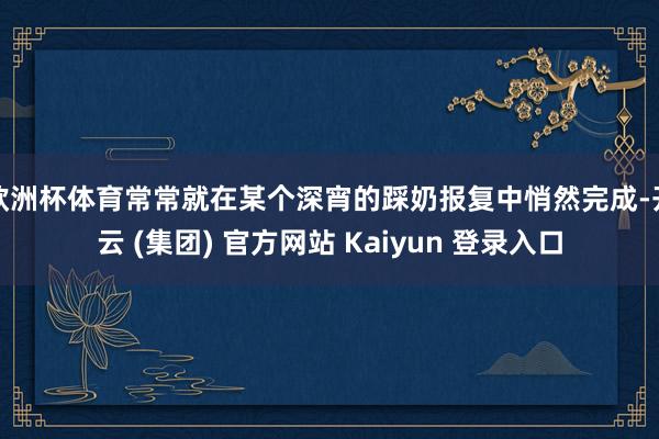 欧洲杯体育常常就在某个深宵的踩奶报复中悄然完成-开云 (集团) 官方网站 Kaiyun 登录入口