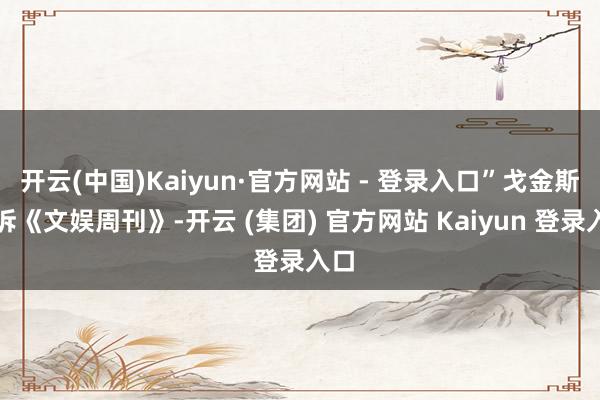 开云(中国)Kaiyun·官方网站 - 登录入口”戈金斯告诉《文娱周刊》-开云 (集团) 官方网站 Kaiyun 登录入口
