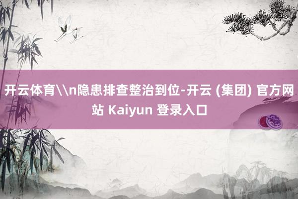 开云体育\n隐患排查整治到位-开云 (集团) 官方网站 Kaiyun 登录入口