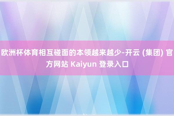 欧洲杯体育相互碰面的本领越来越少-开云 (集团) 官方网站 Kaiyun 登录入口