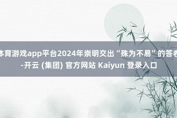 体育游戏app平台2024年崇明交出“殊为不易”的答卷-开云 (集团) 官方网站 Kaiyun 登录入口
