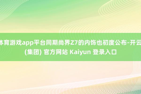体育游戏app平台同期尚界Z7的内饰也初度公布-开云 (集团) 官方网站 Kaiyun 登录入口