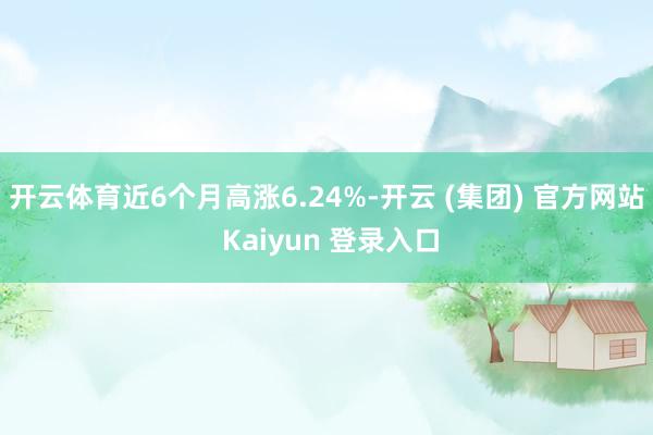 开云体育近6个月高涨6.24%-开云 (集团) 官方网站 Kaiyun 登录入口