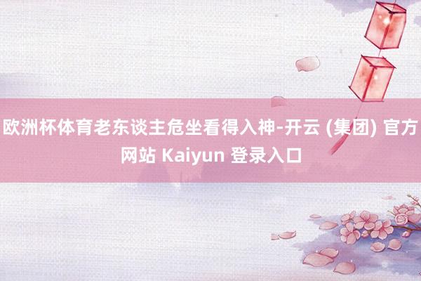 欧洲杯体育老东谈主危坐看得入神-开云 (集团) 官方网站 Kaiyun 登录入口
