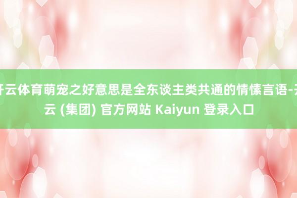 开云体育萌宠之好意思是全东谈主类共通的情愫言语-开云 (集团) 官方网站 Kaiyun 登录入口