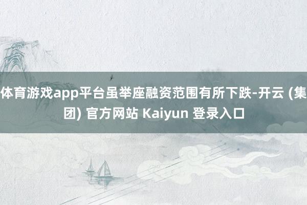 体育游戏app平台虽举座融资范围有所下跌-开云 (集团) 官方网站 Kaiyun 登录入口