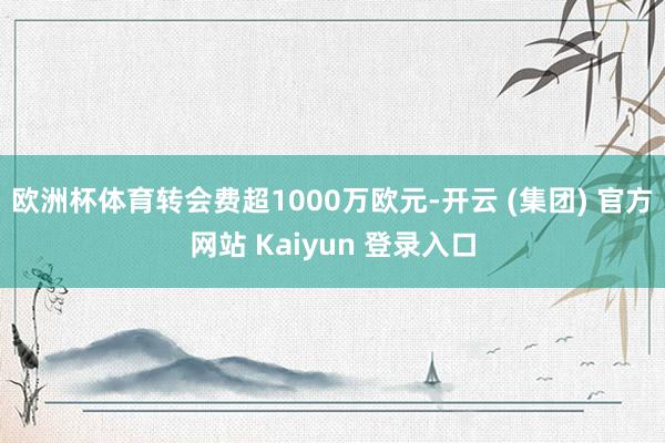 欧洲杯体育转会费超1000万欧元-开云 (集团) 官方网站 Kaiyun 登录入口